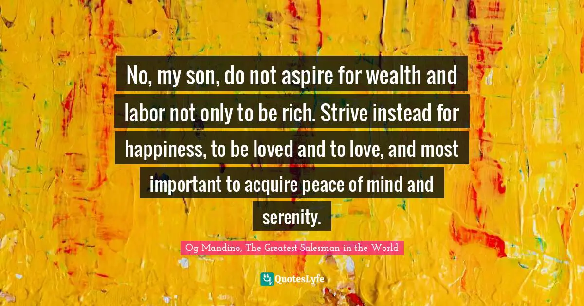 Og Mandino, The Greatest Salesman in the World Quotes: No, my son, do not aspire for wealth and labor not only to be rich. Strive instead for happiness, to be loved and to love, and most important to acquire peace of mind and serenity.