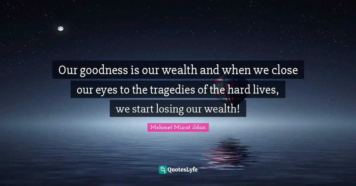 Our goodness is our wealth and when we close our eyes to the tragedies of the hard lives, we start losing our wealth!