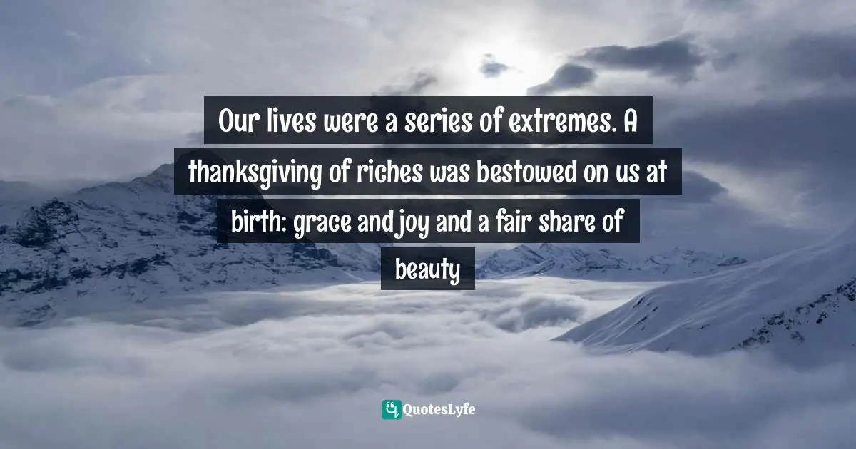Our lives were a series of extremes. A thanksgiving of riches was bestowed on us at birth: grace and joy and a fair share of beauty