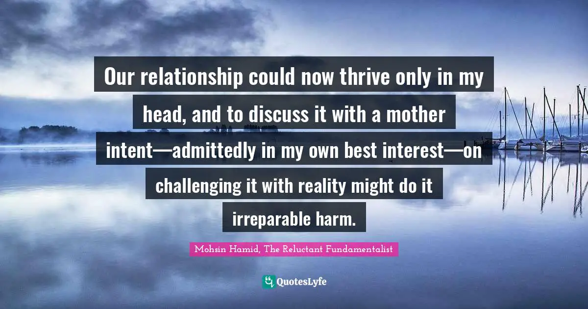 Our relationship could now thrive only in my head, and to discuss it with a mother intent—admittedly in my own best interest—on challenging it with reality might do it irreparable harm.