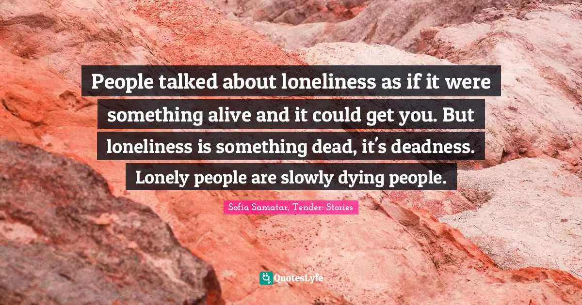 People talked about loneliness as if it were something alive and it could get you. But loneliness is something dead, it's deadness. Lonely people are slowly dying people.