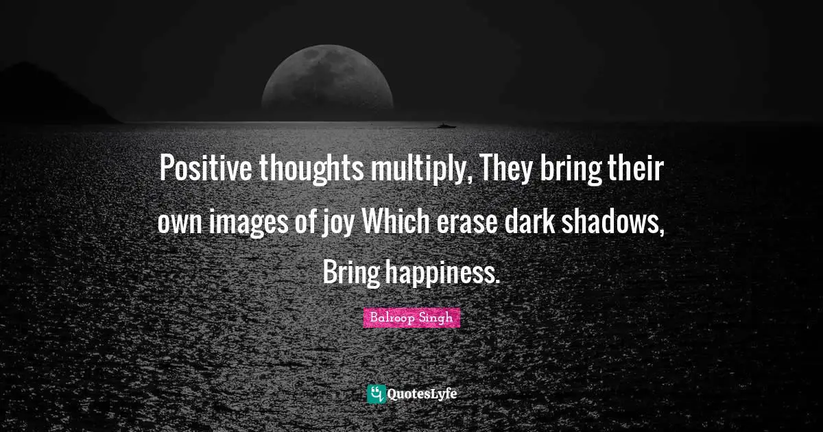 Positive thoughts multiply, They bring their own images of joy Which erase dark shadows, Bring happiness.
