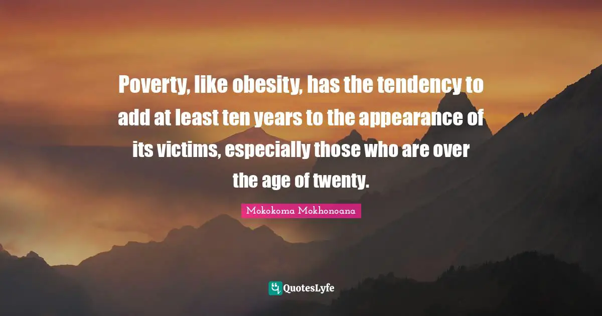 Poverty, like obesity, has the tendency to add at least ten years to the appearance of its victims, especially those who are over the age of twenty.