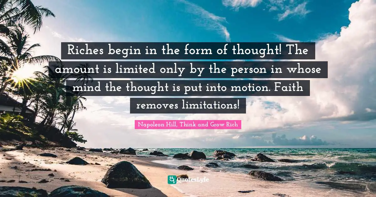 Riches begin in the form of thought! The amount is limited only by the person in whose mind the thought is put into motion. Faith removes limitations!