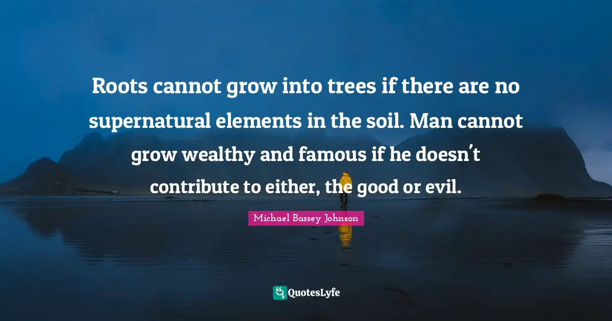 Michael Bassey Johnson Quotes: "Roots cannot grow into trees if there are no supernatural elements in the soil. Man cannot grow wealthy and famous if he doesn't contribute to either, the good or evil."