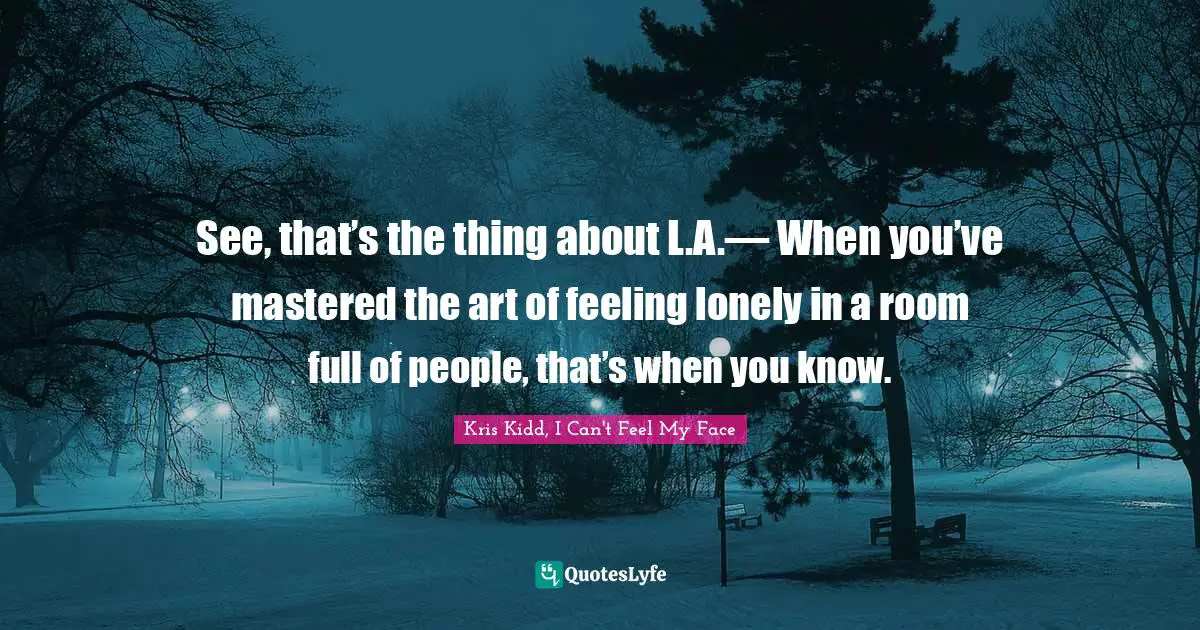 See, that’s the thing about L.A.— When you’ve mastered the art of feeling lonely in a room full of people, that’s when you know.