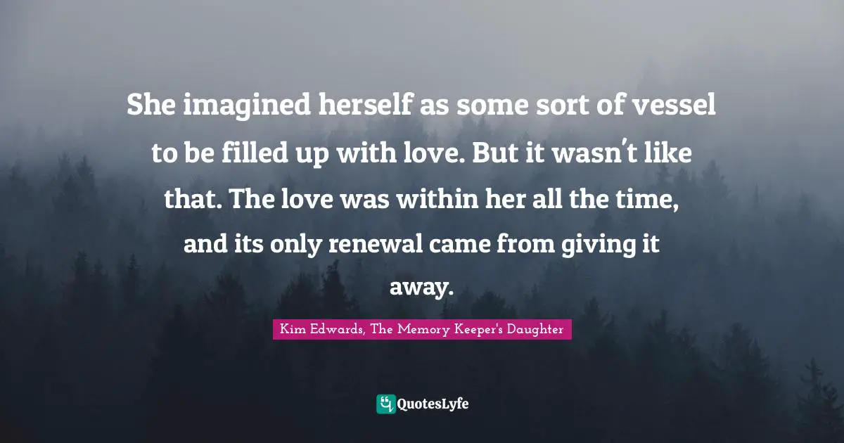 She imagined herself as some sort of vessel to be filled up with love. But it wasn't like that. The love was within her all the time, and its only renewal came from giving it away.