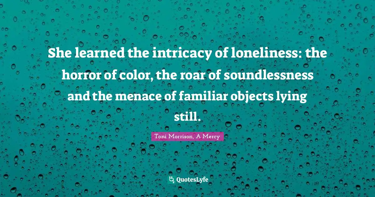 She learned the intricacy of loneliness: the horror of color, the roar of soundlessness and the menace of familiar objects lying still.