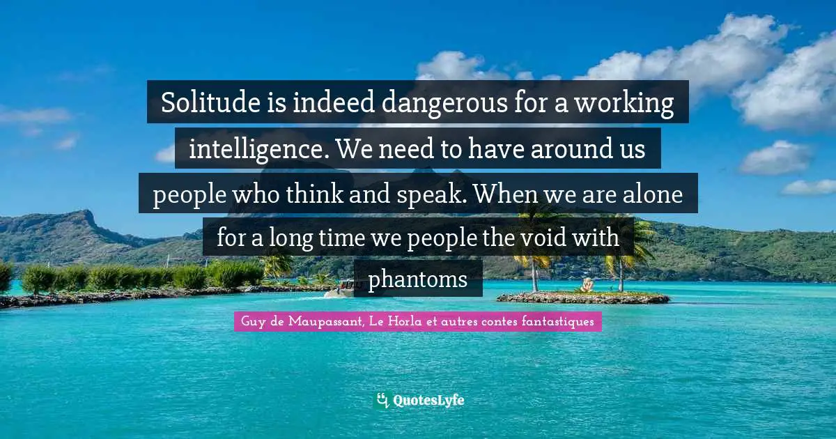 Guy De Maupassant Quotes: "Solitude is indeed dangerous for a working intelligence. We need to have around us people who think and speak. When we are alone for a long time we people the void with phantoms"