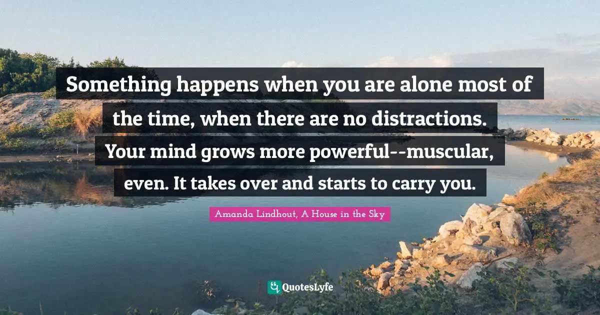 Something happens when you are alone most of the time, when there are no distractions. Your mind grows more powerful--muscular, even. It takes over and starts to carry you.