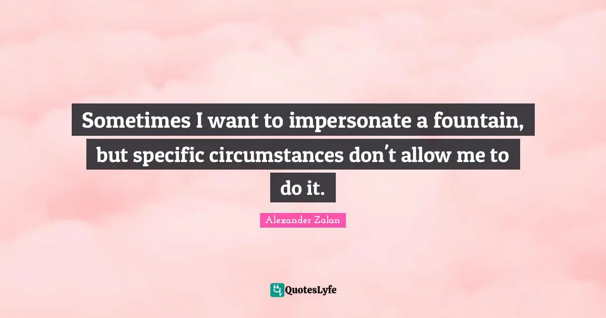 Sometimes I want to impersonate a fountain, but specific circumstances don't allow me to do it.