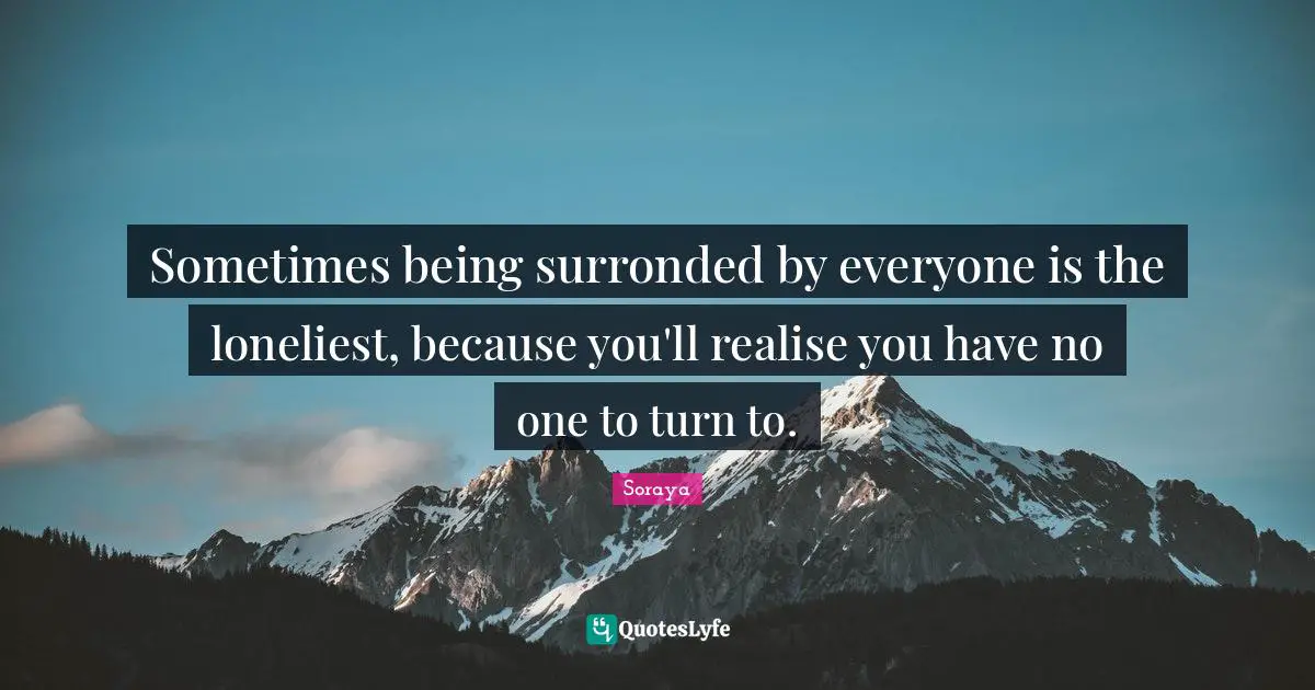 Sometimes being surronded by everyone is the loneliest, because you'll realise you have no one to turn to.