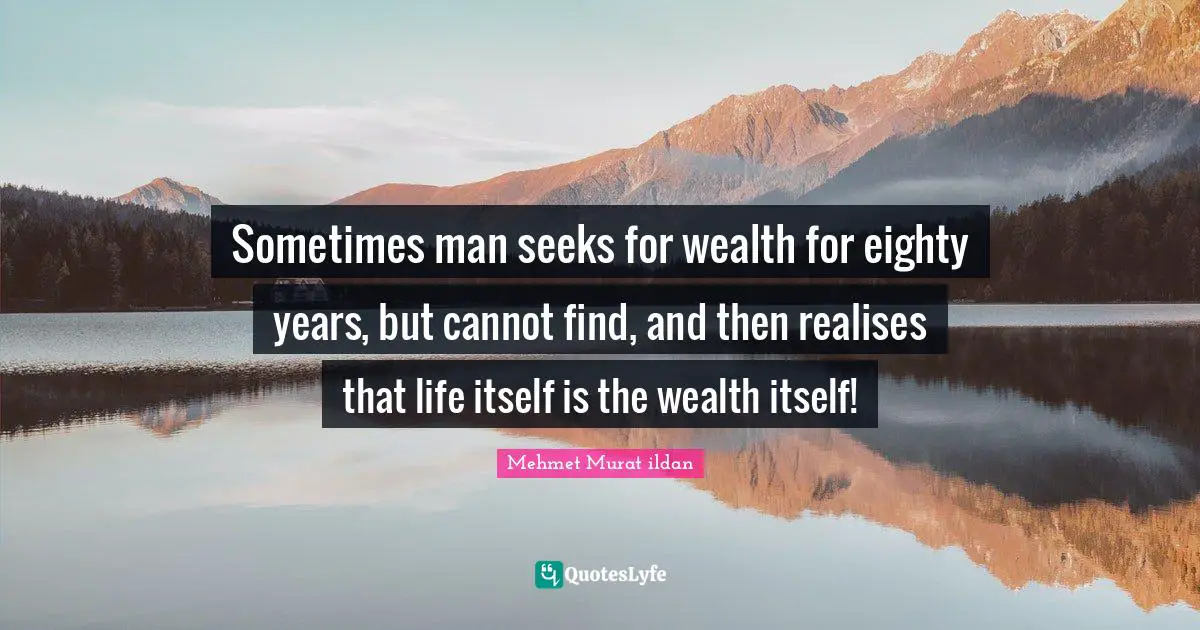 Sometimes man seeks for wealth for eighty years, but cannot find, and then realises that life itself is the wealth itself!