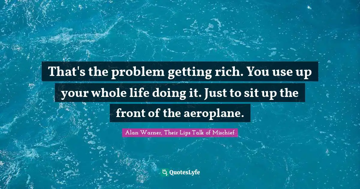 That's the problem getting rich. You use up your whole life doing it. Just to sit up the front of the aeroplane.