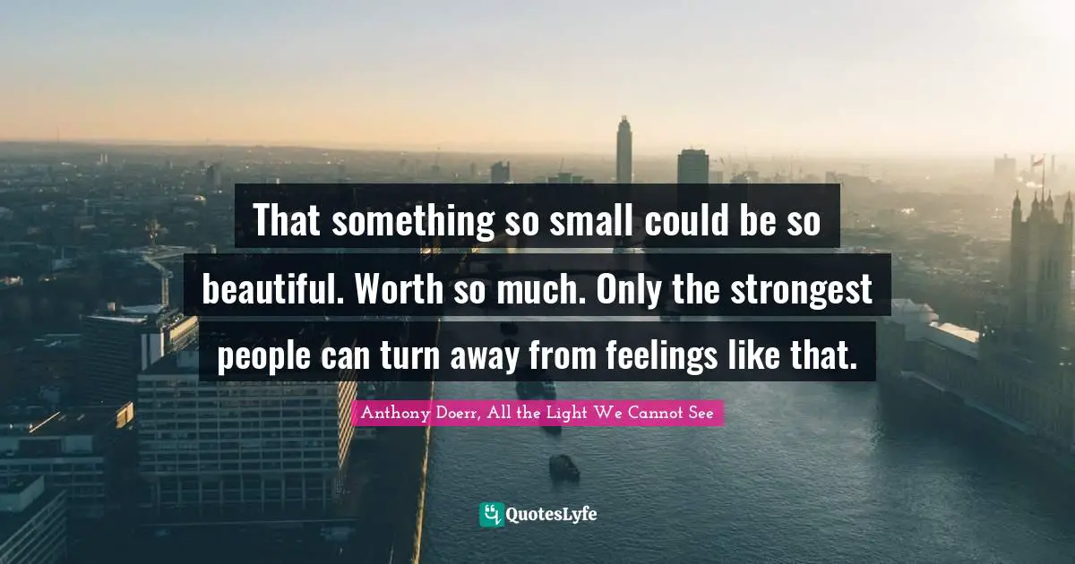 Anthony Doerr, All The Light We Cannot See Quotes: "That something so small could be so beautiful. Worth so much. Only the strongest people can turn away from feelings like that."