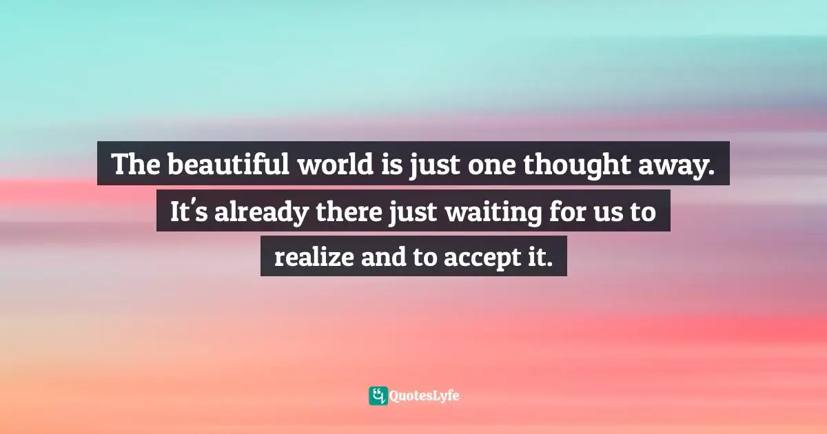The beautiful world is just one thought away. It's already there just waiting for us to realize and to accept it.