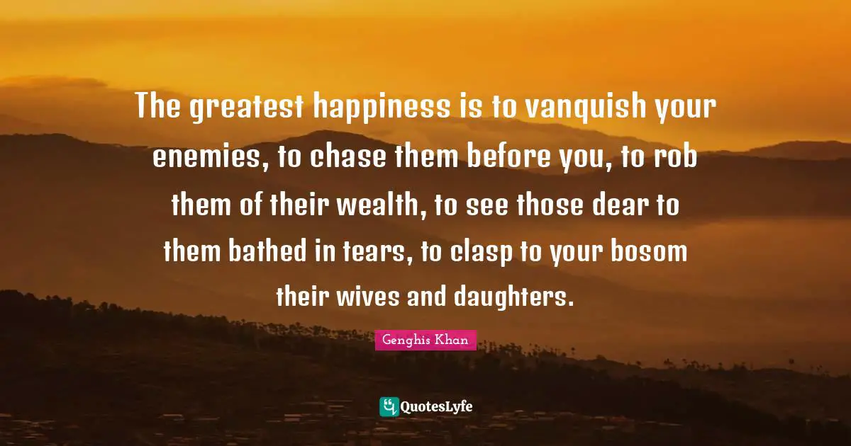 Genghis Khan Quotes: "The greatest happiness is to vanquish your enemies, to chase them before you, to rob them of their wealth, to see those dear to them bathed in tears, to clasp to your bosom their wives and daughters."