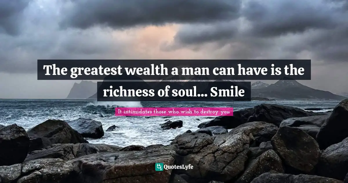 The greatest wealth a man can have is the richness of soul... Smile