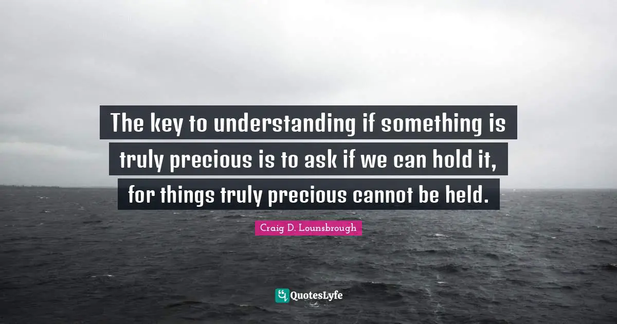 The key to understanding if something is truly precious is to ask if we can hold it, for things truly precious cannot be held.