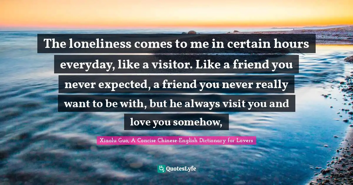 The loneliness comes to me in certain hours everyday, like a visitor. Like a friend you never expected, a friend you never really want to be with, but he always visit you and love you somehow, 