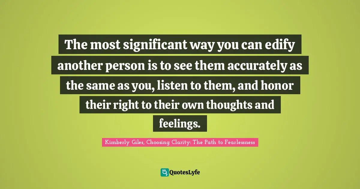 The most significant way you can edify another person is to see them accurately as the same as you, listen to them, and honor their right to their own thoughts and feelings.