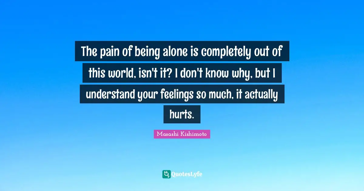 The pain of being alone is completely out of this world, isn't it? I don't know why, but I understand your feelings so much, it actually hurts.