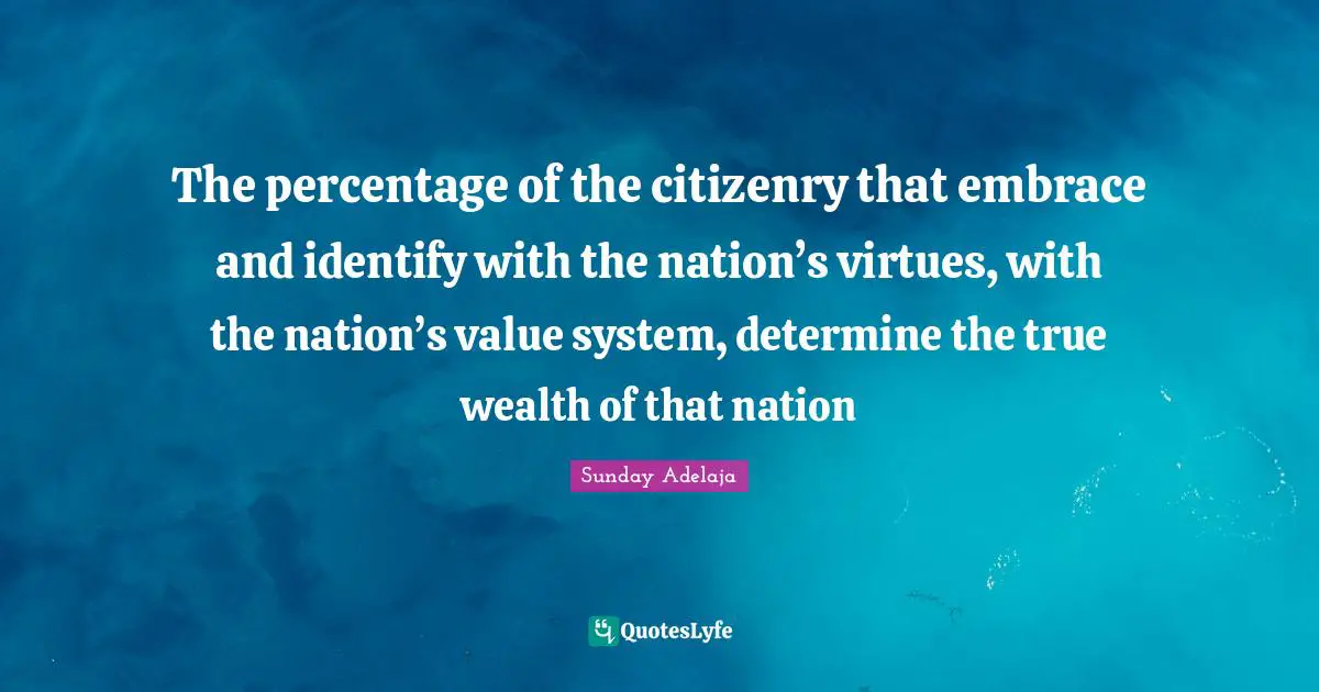 The percentage of the citizenry that embrace and identify with the nation’s virtues, with the nation’s value system, determine the true wealth of that nation