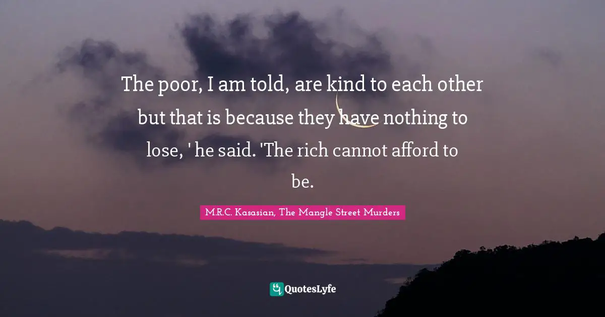 The poor, I am told, are kind to each other but that is because they have nothing to lose, ' he said. 'The rich cannot afford to be.
