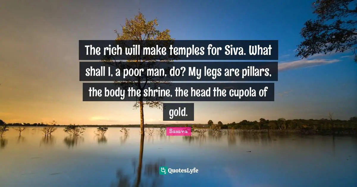 The rich will make temples for Siva. What shall I, a poor man, do? My legs are pillars, the body the shrine, the head the cupola of gold.