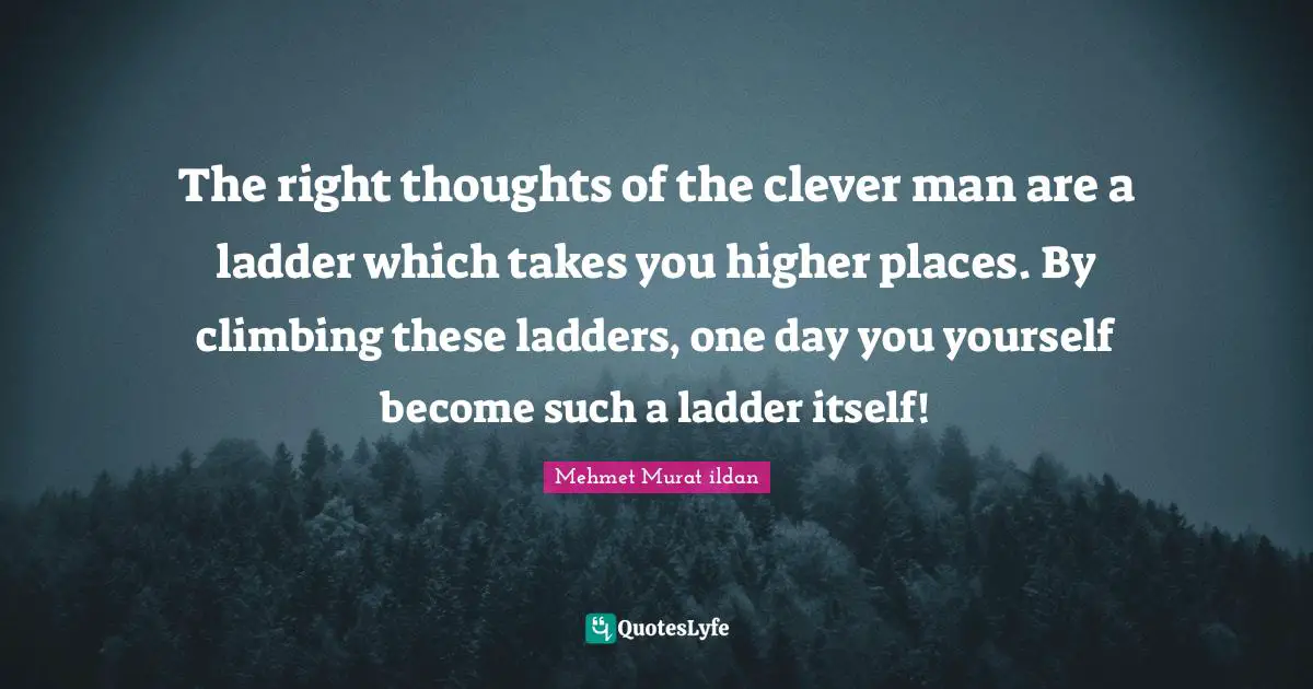 The right thoughts of the clever man are a ladder which takes you higher places. By climbing these ladders, one day you yourself become such a ladder itself!