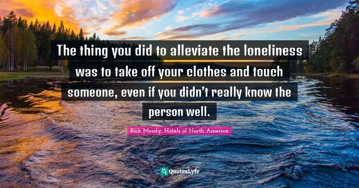 Rick Moody Quotes: "The thing you did to alleviate the loneliness was to take off your clothes and touch someone, even if you didn’t really know the person well."