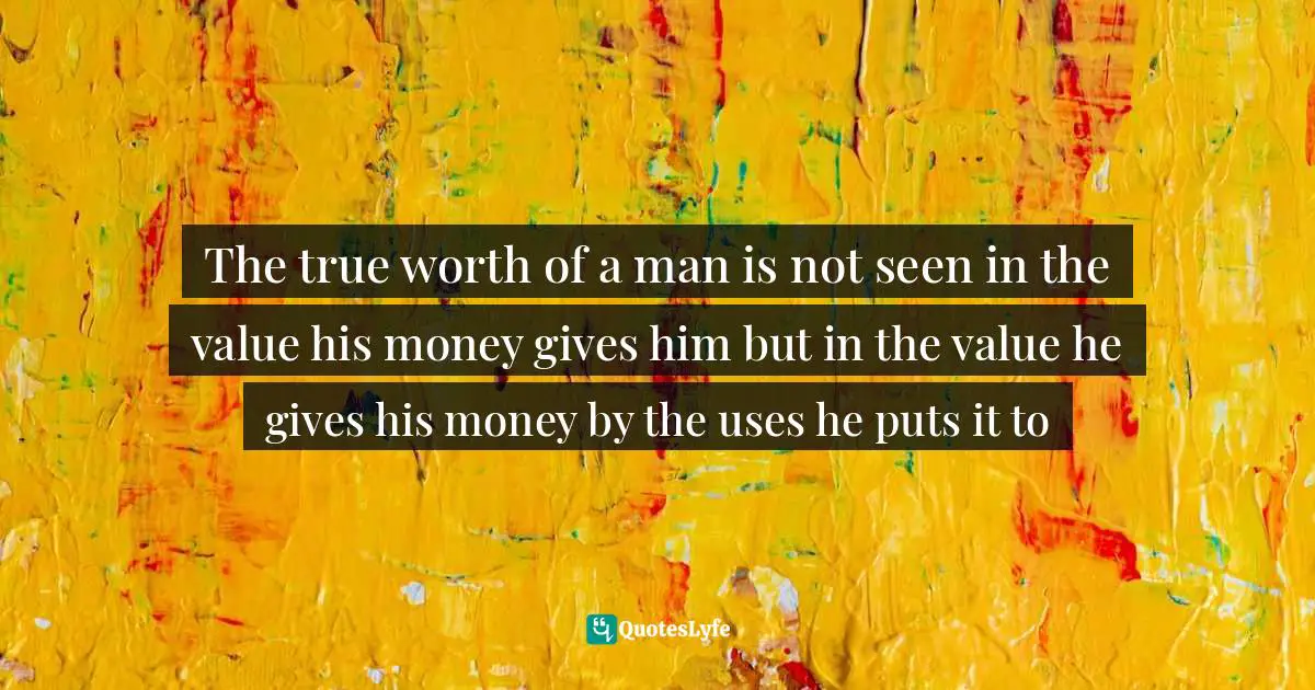The true worth of a man is not seen in the value his money gives him but in the value he gives his money by the uses he puts it to