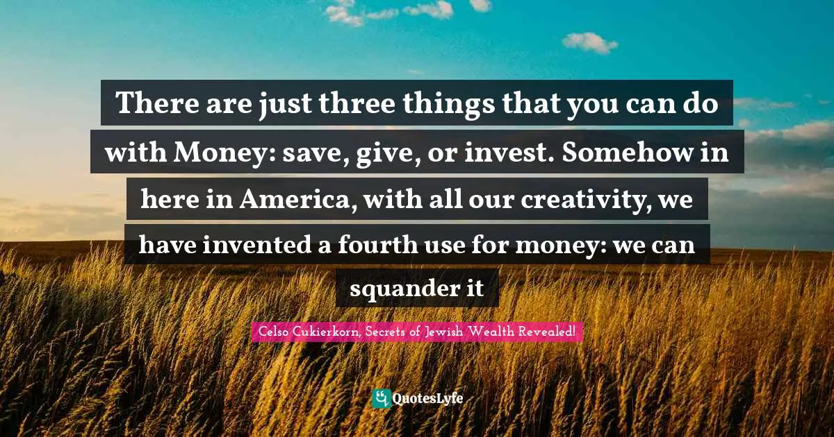 There are just three things that you can do with Money: save, give, or invest. Somehow in here in America, with all our creativity, we have invented a fourth use for money: we can squander it