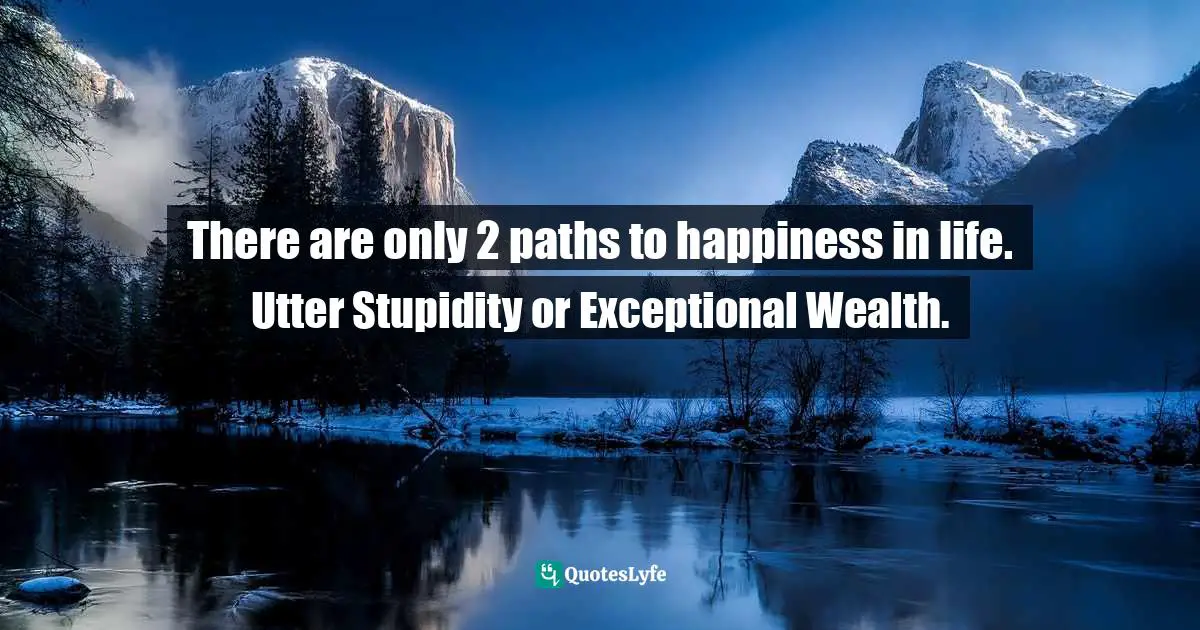There are only 2 paths to happiness in life. Utter Stupidity or Exceptional Wealth.