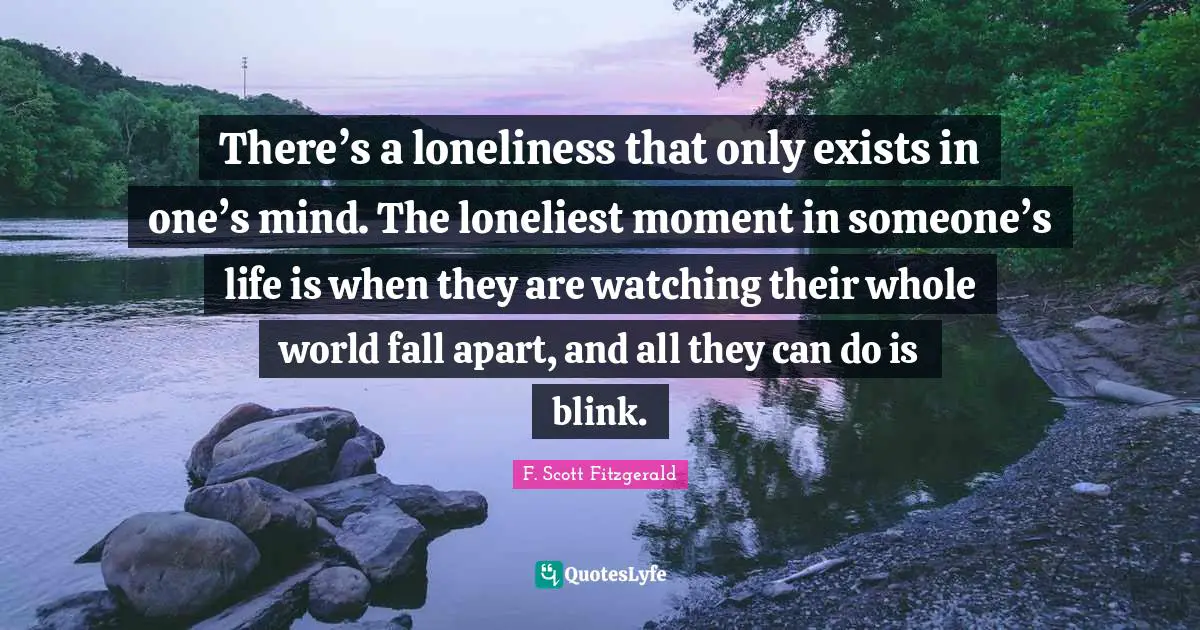 F. Scott Fitzgerald Quotes: There’s a loneliness that only exists in one’s mind. The loneliest moment in someone’s life is when they are watching their whole world fall apart, and all they can do is blink.