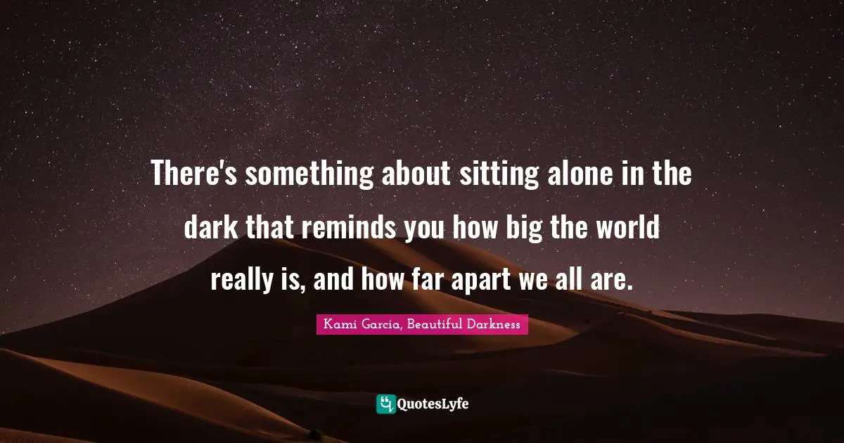 There's something about sitting alone in the dark that reminds you how big the world really is, and how far apart we all are.