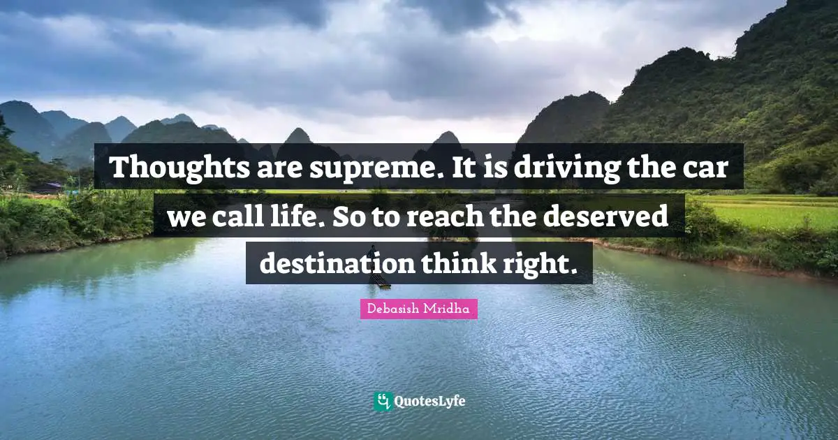 Thoughts are supreme. It is driving the car we call life. So to reach the deserved destination think right.