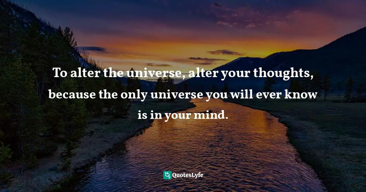 To alter the universe, alter your thoughts, because the only universe you will ever know is in your mind.