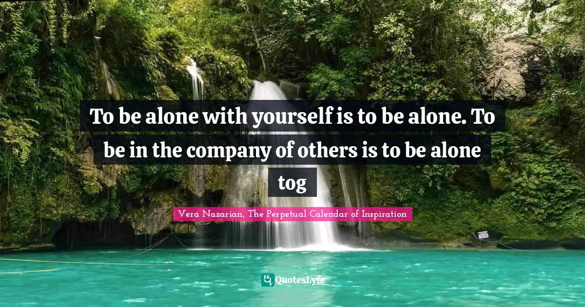 To be alone with yourself is to be alone. To be in the company of others is to be alone tog