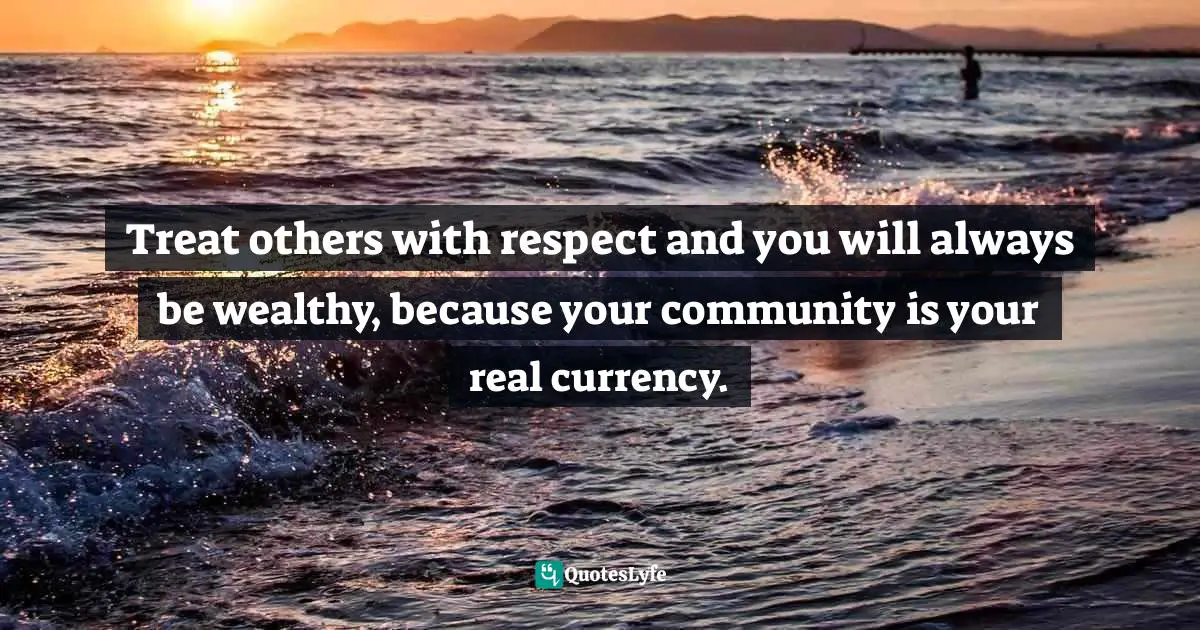 Treat others with respect and you will always be wealthy, because your community is your real currency.