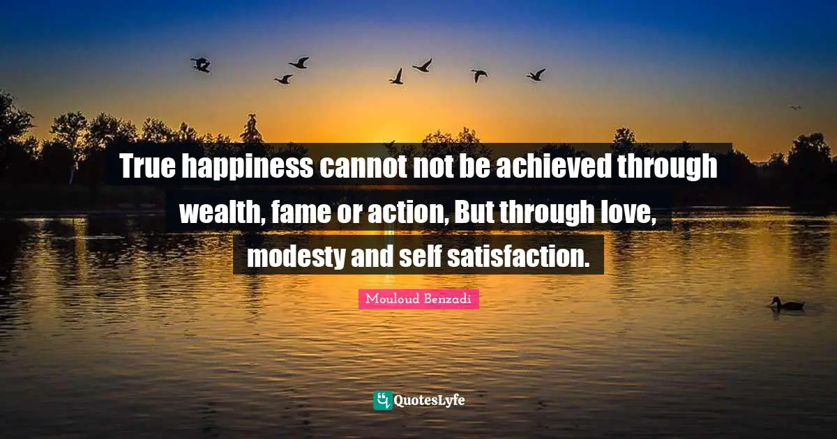 True happiness cannot not be achieved through wealth, fame or action, But through love, modesty and self satisfaction.