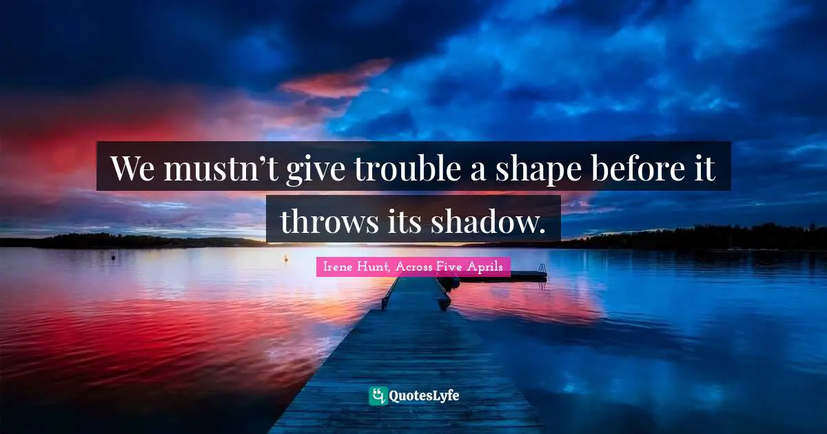We mustn’t give trouble a shape before it throws its shadow.