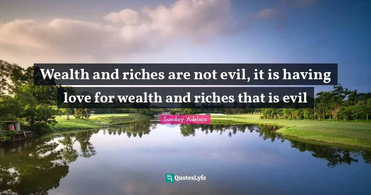 Wealth and riches are not evil, it is having love for wealth and riches that is evil