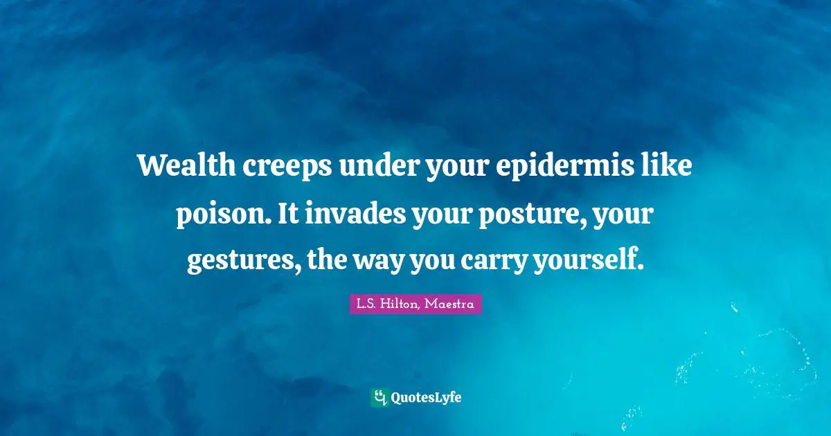 Wealth creeps under your epidermis like poison. It invades your posture, your gestures, the way you carry yourself.