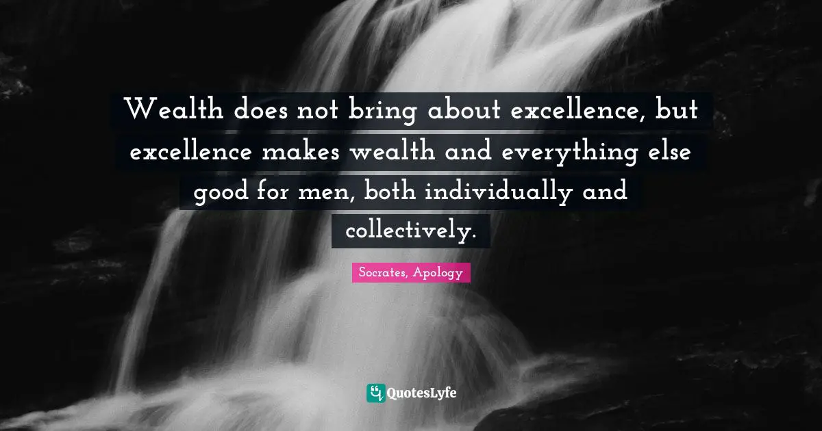 Wealth does not bring about excellence, but excellence makes wealth and everything else good for men, both individually and collectively.
