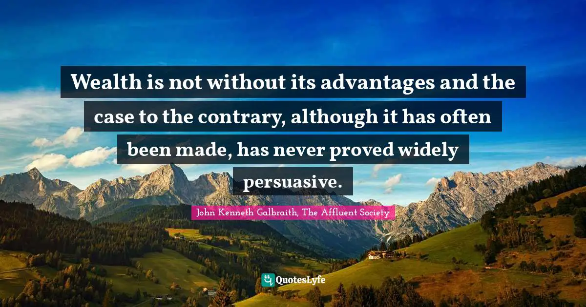 Wealth is not without its advantages and the case to the contrary, although it has often been made, has never proved widely persuasive.