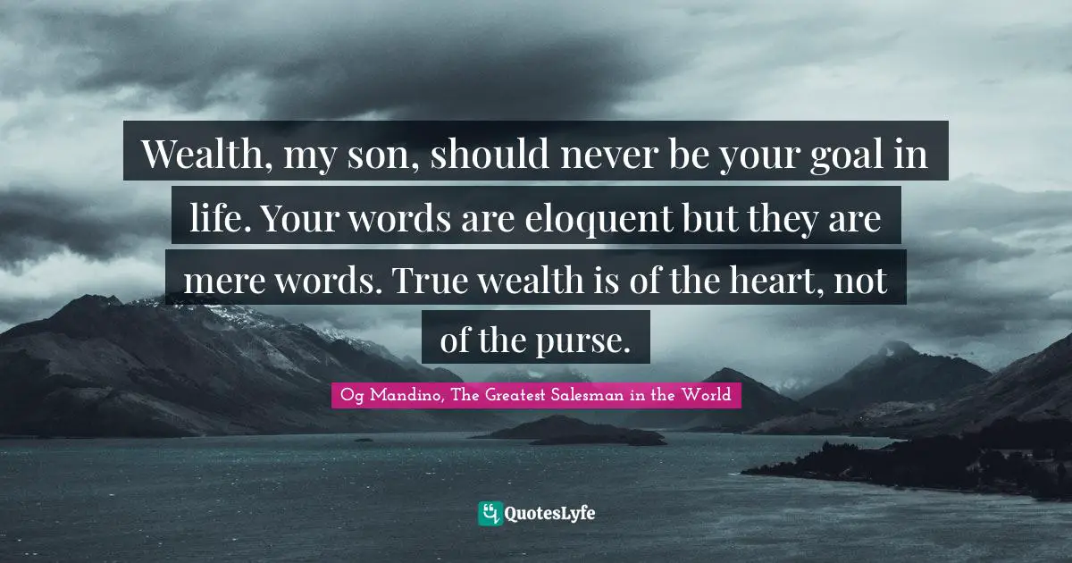 Wealth, my son, should never be your goal in life. Your words are eloquent but they are mere words. True wealth is of the heart, not of the purse.