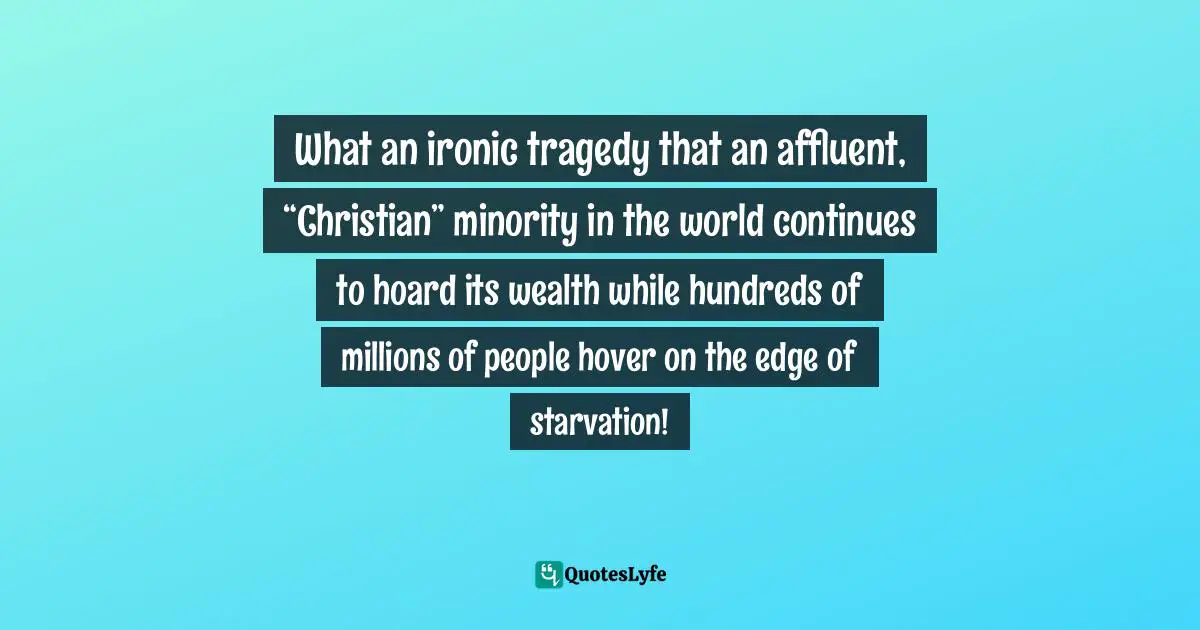 What an ironic tragedy that an affluent, “Christian” minority in the world continues to hoard its wealth while hundreds of millions of people hover on the edge of starvation!