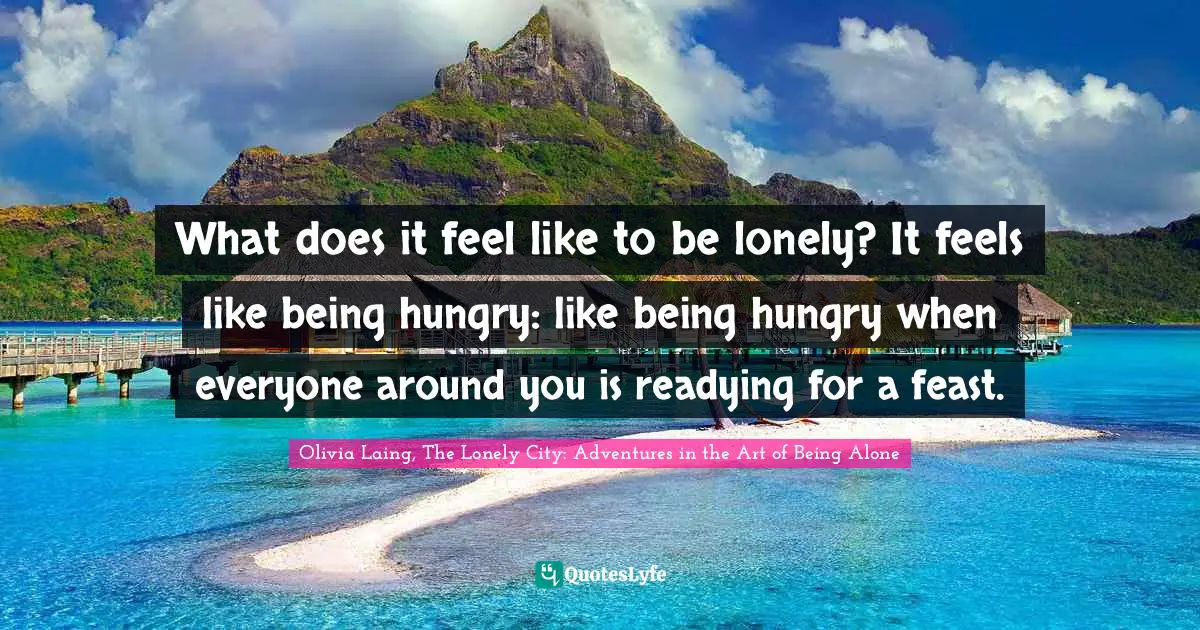 What does it feel like to be lonely? It feels like being hungry: like being hungry when everyone around you is readying for a feast.
