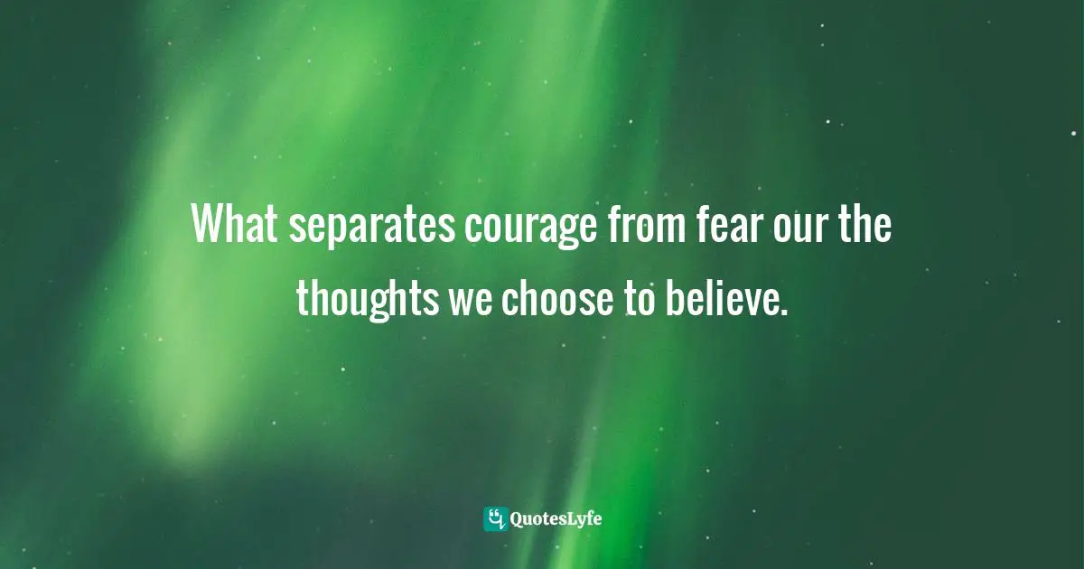 What separates courage from fear our the thoughts we choose to believe.